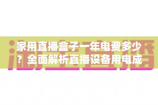 家用直播盒子一年电费多少?全面解析直播设备用电成本与省钱技巧 家用直播盒子一年电费多少?全面解析直播设备用电成本与省钱技巧