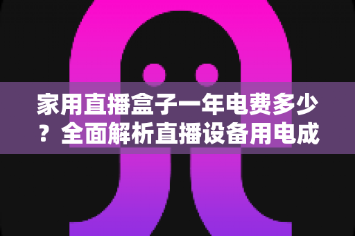 家用直播盒子一年电费多少？全面解析直播设备用电成本与省钱技巧