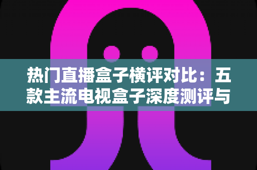 热门直播盒子横评对比：五款主流电视盒子深度测评与选购全攻略