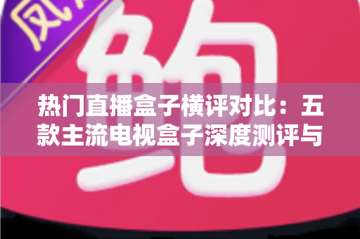 热门直播盒子横评对比：五款主流电视盒子深度测评与选购全攻略