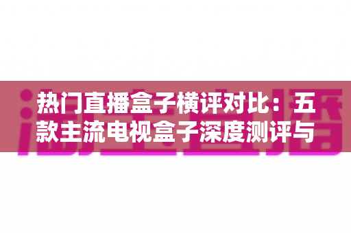 热门直播盒子横评对比：五款主流电视盒子深度测评与选购全攻略