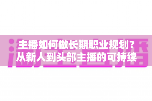 主播如何做长期职业规划？从新人到头部主播的可持续发展全攻略