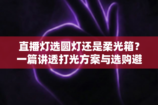 直播灯选圆灯还是柔光箱？一篇讲透打光方案与选购避坑指南