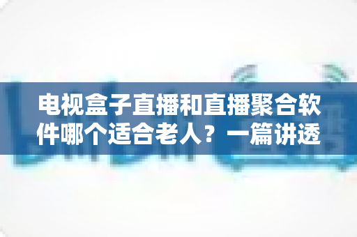电视盒子直播和直播聚合软件哪个适合老人？一篇讲透选购门道的实用指南