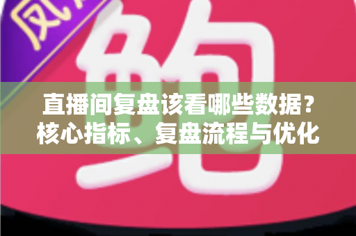 直播间复盘该看哪些数据?核心指标、复盘流程与优化策略全解析 直播间复盘该看哪些数据?核心指标、复盘流程与优化策略全解析
