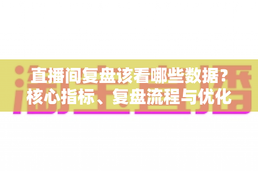 直播间复盘该看哪些数据?核心指标、复盘流程与优化策略全解析 直播间复盘该看哪些数据?核心指标、复盘流程与优化策略全解析