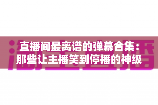 直播间最离谱的弹幕合集:那些让主播笑到停播的神级评论大盘点 直播间最离谱的弹幕合集:那些让主播笑到停播的神级评论大盘点