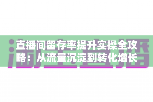 直播间留存率提升实操全攻略：从流量沉淀到转化增长的完整方法论