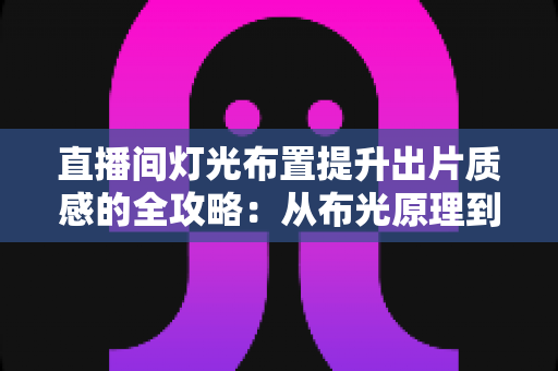 直播间灯光布置提升出片质感的全攻略：从布光原理到实战方案一站掌握