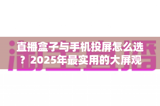 直播盒子与手机投屏怎么选?2025年最实用的大屏观看指南 直播盒子与手机投屏怎么选?2025年最实用的大屏观看指南