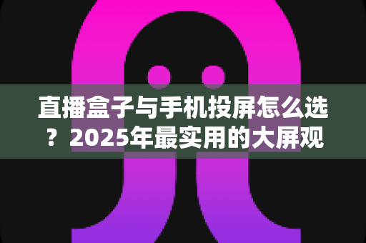 直播盒子与手机投屏怎么选？2025年最实用的大屏观看指南