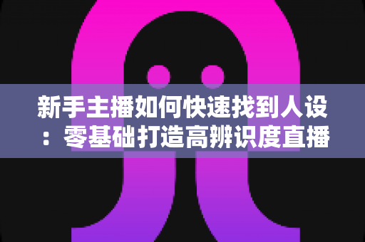 新手主播如何快速找到人设:零基础打造高辨识度直播形象的完整指南 新手主播如何快速找到人设:零基础打造高辨识度直播形象的完整指南