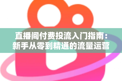 直播间付费投流入门指南:新手从零到精通的流量运营实战手册 直播间付费投流入门指南:新手从零到精通的流量运营实战手册