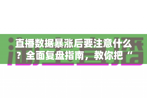 直播数据暴涨后要注意什么?全面复盘指南,教你把“泼天流量”变成稳定增长 直播数据暴涨后要注意什么?全面复盘指南,教你把“泼天流量”变成稳定增长