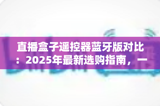 直播盒子遥控器蓝牙版对比:2025年最新选购指南,一文看懂蓝牙遥控器的真实差距 直播盒子遥控器蓝牙版对比:2025年最新选购指南,一文看懂蓝牙遥控器的真实差距