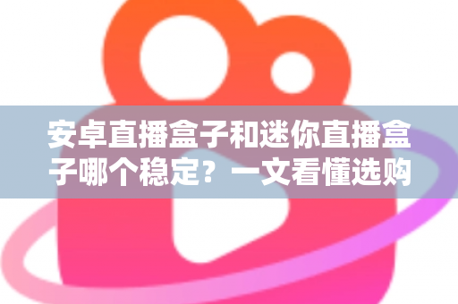 安卓直播盒子和迷你直播盒子哪个稳定？一文看懂选购核心要点与避坑指南