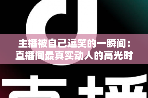 主播被自己逗笑的一瞬间：直播间最真实动人的高光时刻全解析