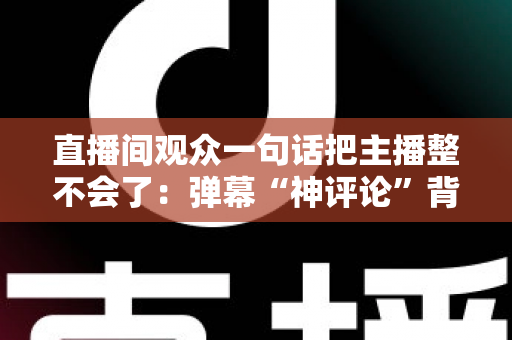 直播间观众一句话把主播整不会了:弹幕“神评论”背后的直播互动文化与主播应对全攻略 直播间观众一句话把主播整不会了:弹幕“神评论”背后的直播互动文化与主播应对全攻略