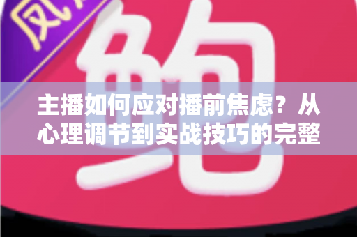 主播如何应对播前焦虑？从心理调节到实战技巧的完整实用指南