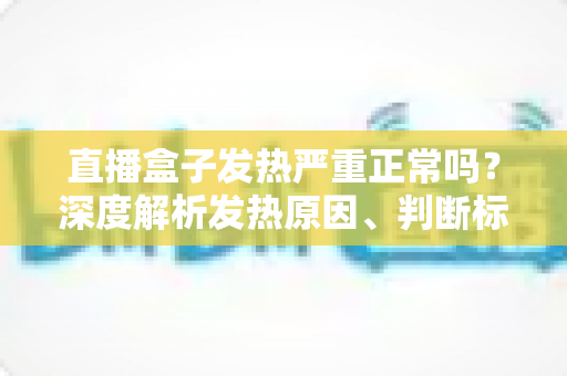 直播盒子发热严重正常吗？深度解析发热原因、判断标准与实用散热方案