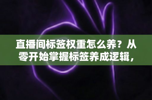 直播间标签权重怎么养？从零开始掌握标签养成逻辑，让精准流量主动找上门的实战指南