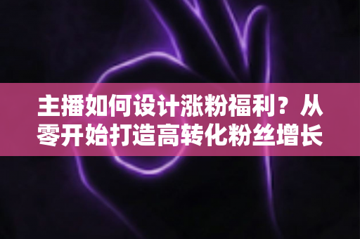 主播如何设计涨粉福利?从零开始打造高转化粉丝增长福利体系的完整指南 主播如何设计涨粉福利?从零开始打造高转化粉丝增长福利体系的完整指南