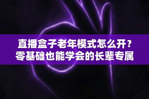 直播盒子老年模式怎么开？零基础也能学会的长辈专属观影设置全攻略