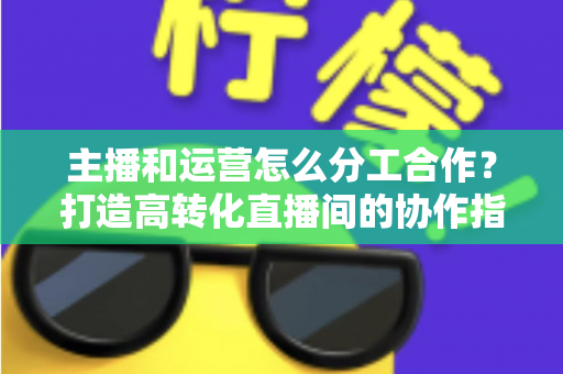 主播和运营怎么分工合作?打造高转化直播间的协作指南 主播和运营怎么分工合作?打造高转化直播间的协作指南