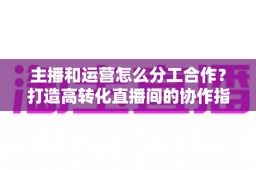 主播和运营怎么分工合作?打造高转化直播间的协作指南 主播和运营怎么分工合作?打造高转化直播间的协作指南