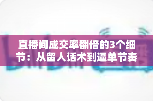 直播间成交率翻倍的3个细节：从留人话术到逼单节奏的实战转化指南