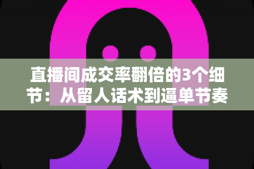 直播间成交率翻倍的3个细节：从留人话术到逼单节奏的实战转化指南