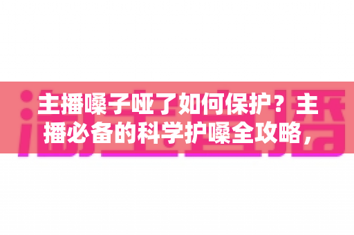主播嗓子哑了如何保护？主播必备的科学护嗓全攻略，让好声音持久在线