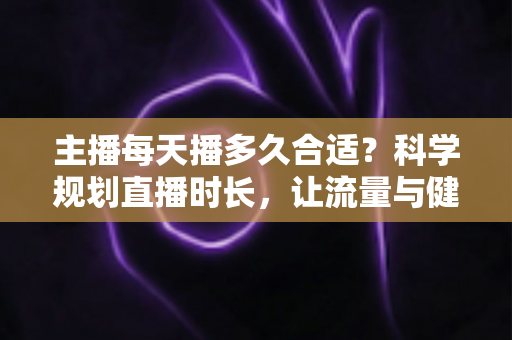 主播每天播多久合适？科学规划直播时长，让流量与健康兼得的实用指南