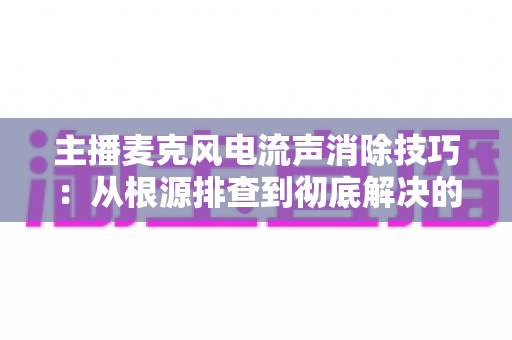 主播麦克风电流声消除技巧：从根源排查到彻底解决的完整实战指南