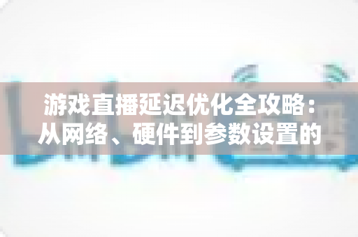 游戏直播延迟优化全攻略:从网络、硬件到参数设置的一站式实战指南,让直播画面快人一步 游戏直播延迟优化全攻略:从网络、硬件到参数设置的一站式实战指南,让直播画面快人一步
