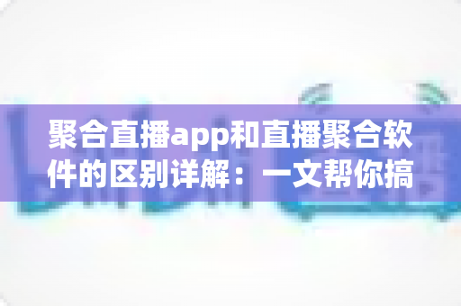 聚合直播app和直播聚合软件的区别详解：一文帮你搞懂选型思路，轻松找到最适合自己的直播聚合方案