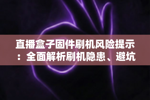 直播盒子固件刷机风险提示:全面解析刷机隐患、避坑要点与安全防护实用指南 直播盒子固件刷机风险提示:全面解析刷机隐患、避坑要点与安全防护实用指南