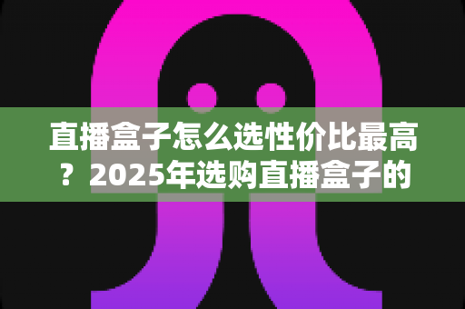 直播盒子怎么选性价比最高?2025年选购直播盒子的全维度避坑指南与实用推荐 直播盒子怎么选性价比最高?2025年选购直播盒子的全维度避坑指南与实用推荐