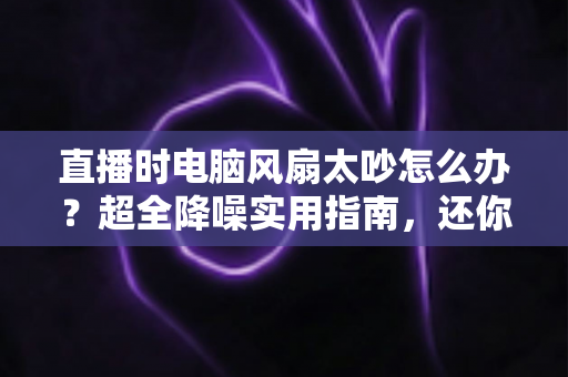 直播时电脑风扇太吵怎么办?超全降噪实用指南,还你一个安静清晰的直播间 直播时电脑风扇太吵怎么办?超全降噪实用指南,还你一个安静清晰的直播间