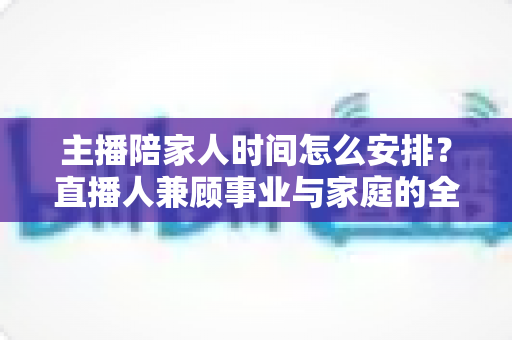 主播陪家人时间怎么安排?直播人兼顾事业与家庭的全方位实操指南 主播陪家人时间怎么安排?直播人兼顾事业与家庭的全方位实操指南