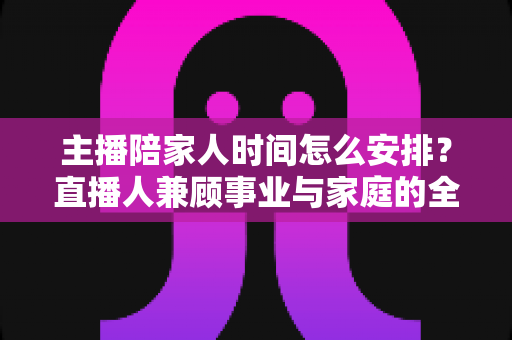 主播陪家人时间怎么安排?直播人兼顾事业与家庭的全方位实操指南 主播陪家人时间怎么安排?直播人兼顾事业与家庭的全方位实操指南