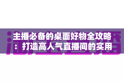 主播必备的桌面好物全攻略:打造高人气直播间的实用设备清单与布置技巧 主播必备的桌面好物全攻略:打造高人气直播间的实用设备清单与布置技巧