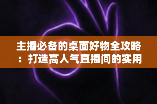 主播必备的桌面好物全攻略:打造高人气直播间的实用设备清单与布置技巧 主播必备的桌面好物全攻略:打造高人气直播间的实用设备清单与布置技巧
