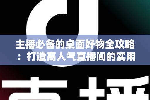 主播必备的桌面好物全攻略：打造高人气直播间的实用设备清单与布置技巧