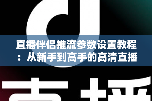 直播伴侣推流参数设置教程：从新手到高手的高清直播推流配置全指南