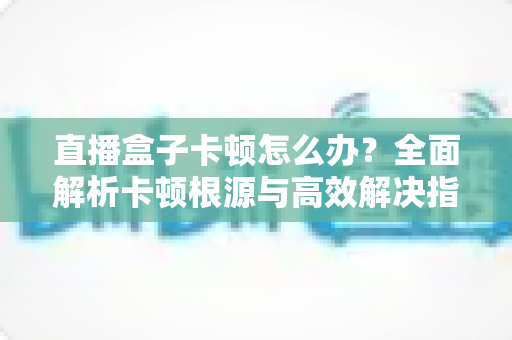 直播盒子卡顿怎么办？全面解析卡顿根源与高效解决指南，让观影体验流畅如初