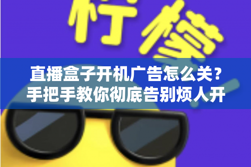 直播盒子开机广告怎么关?手把手教你彻底告别烦人开机广告的完整实用指南 直播盒子开机广告怎么关?手把手教你彻底告别烦人开机广告的完整实用指南