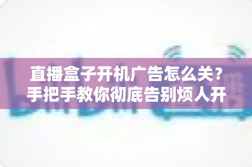 直播盒子开机广告怎么关？手把手教你彻底告别烦人开机广告的完整实用指南