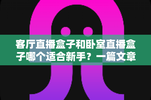 客厅直播盒子和卧室直播盒子哪个适合新手?一篇文章帮你找到最佳开播位置 客厅直播盒子和卧室直播盒子哪个适合新手?一篇文章帮你找到最佳开播位置