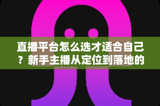 直播平台怎么选才适合自己?新手主播从定位到落地的选平台实战指南 直播平台怎么选才适合自己?新手主播从定位到落地的选平台实战指南
